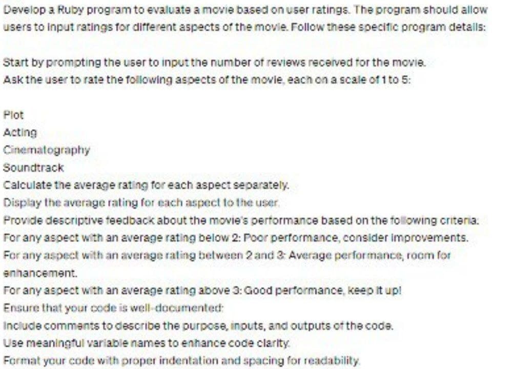 Develop a Ruby program to evaluate a movie based on user ratings. The program should allow
users to input ratings for different aspects of the movie. Follow these specific program details:
Start by prompting the user to input the number of reviews received for the movie.
Ask the user to rate the following aspects of the movie, each on a scale of 1 to 5:
Plot
Acting
Cinematography
Soundtrack
Calculate the average rating for each aspect separately.
Display the average rating for each aspect to the user
Provide descriptive feedback about the movie's performance based on the following criteria:
For any aspect with an average rating below 2: Poor performance, consider improvements.
For any aspect with an average rating between 2 and 3: Average performance, room for
enhancement.
For any aspect with an average rating above 3: Good performance, keep it up!
Ensure that your code is well-documented:
Include comments to describe the purpose, inputs, and outputs of the code.
Use meaningful variable names to enhance code clarity.
Format your code with proper indentation and spacing for readability.