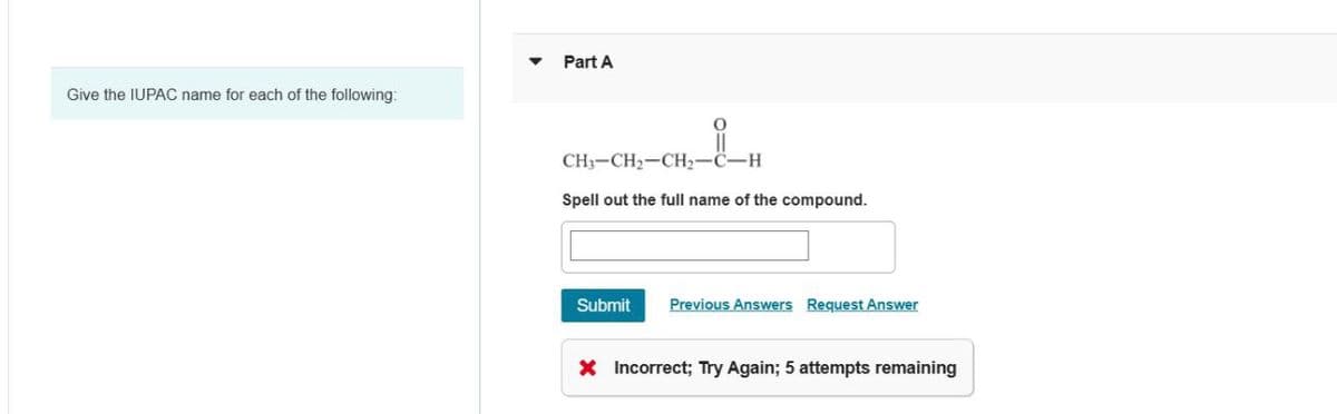 Give the IUPAC name for each of the following:
Part A
CH3–CH2–CH,C–H
Spell out the full name of the compound.
Submit
Previous Answers Request Answer
X Incorrect; Try Again; 5 attempts remaining