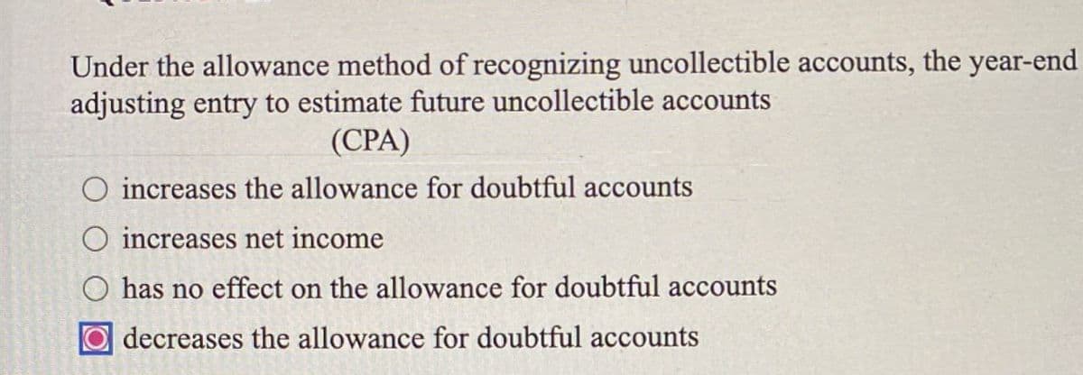 Under the allowance method of recognizing uncollectible accounts, the year-end
adjusting entry to estimate future uncollectible accounts
(CPA)
increases the allowance for doubtful accounts
increases net income
O has no effect on the allowance for doubtful accounts
decreases the allowance for doubtful accounts