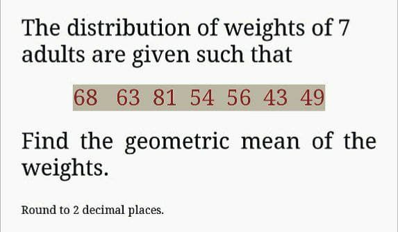 The distribution of weights of 7
adults are given such that
68 63 81 54 56 43 49
Find the geometric mean of the
weights.
Round to 2 decimal places.