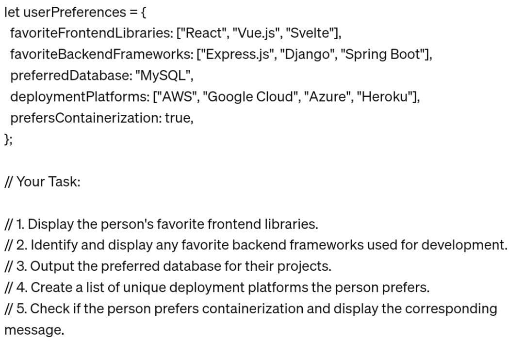let userPreferences = {
favoriteFrontendLibraries: ["React", "Vue.js", "Svelte"],
favoriteBackend Frameworks: ["Express.js", "Django", "Spring Boot"],
preferred Database: "MySQL",
deployment Platforms: ["AWS", "Google Cloud", "Azure", "Heroku"],
prefersContainerization: true,
};
// Your Task:
// 1. Display the person's favorite frontend libraries.
// 2. Identify and display any favorite backend frameworks used for development.
// 3. Output the preferred database for their projects.
// 4. Create a list of unique deployment platforms the person prefers.
// 5. Check if the person prefers containerization and display the corresponding
message.