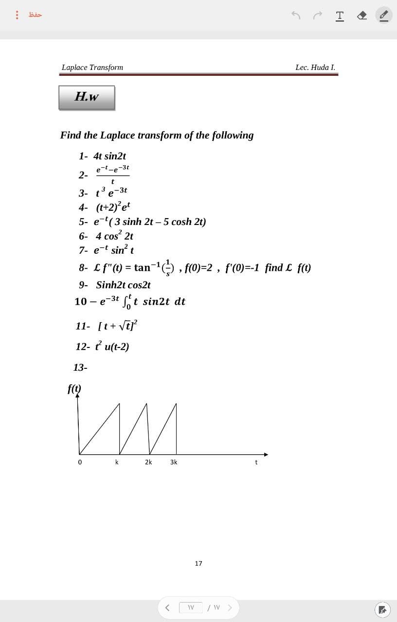 ⠀
حفظ
Laplace Transform
H.W
Find the Laplace transform of the following
1- 4t sin2t
e-t-e-3t
2-
t
3- t³ e-3t
4- (t+2)² et
5- e-t( 3 sinh 2t – 5 cosh 2t)
6- 4 cos² 2t
7- e-t sin² t
8- Lf"(t) = tan
9- Sinh2t cos2t
10-e-³t ft sin2t dt
11- [t+√t]²
12- tu(t-2)
13-
f(t)
an−¹(²), f(0)=2, f'(0)=-1_ find £ f(t)
ИМ
k
0
2k
3k
<
17
WV /W >
C
HI
Lec. Huda I.
A