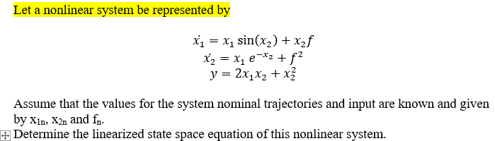 Let a nonlinear system be represented by
X1 = x1 sin(x,) + x2f
X2 = x, e¬*2 + f²
y = 2x1x2 + x3
Assume that the values for the system nominal trajectories and input are known and given
by Xin, X2n and fn.
+Determine the linearized state space equation of this nonlinear system.
