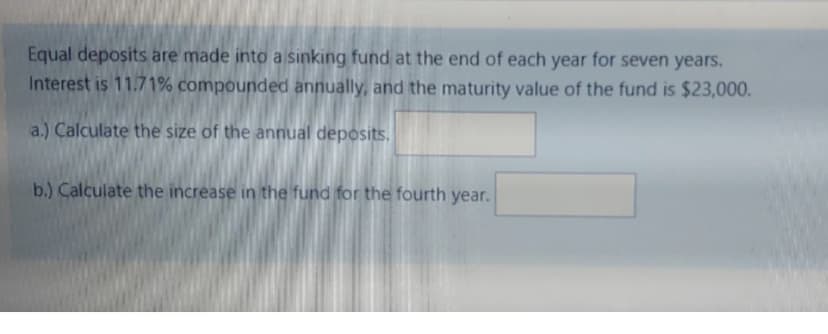 Equal deposits are made into a sinking fund at the end of each year for seven years.
Interest is 11.71% compounded annually, and the maturity value of the fund is $23,000.
a.) Calculate the size of the annual deposits.
b.) Calculate the increase in the fund for the fourth year.