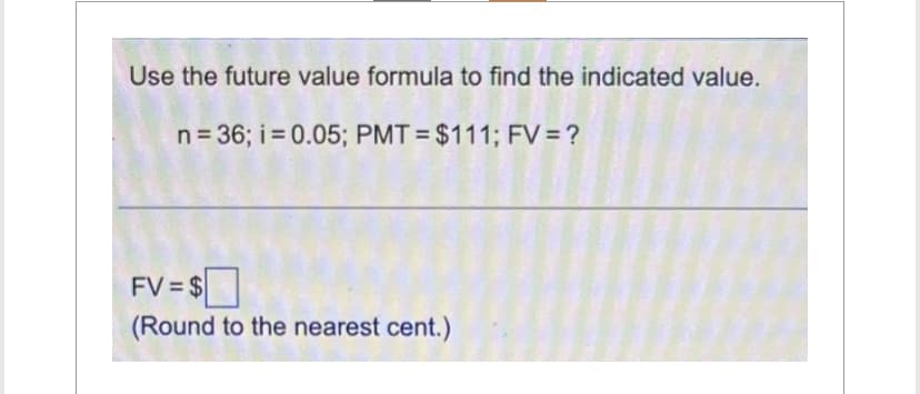 Use the future value formula to find the indicated value.
n = 36; i = 0.05; PMT= $111; FV = ?
FV=$
(Round to the nearest cent.)