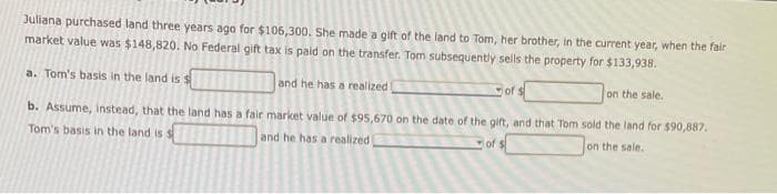 Juliana purchased land three years ago for $106,300. She made a gift of the land to Tom, her brother, in the current year, when the fair
market value was $148,820. No Federal gift tax is paid on the transfer. Tom subsequently sells the property for $133,938.
a. Tom's basis in the land is $
and he has a realized
of $
on the sale..
b. Assume, instead, that the land has a fair market value of $95,670 on the date of the gift, and that Tom sold the land for $90,887.
Tom's basis in the land is s
and he has a realized
of $
on the sale.