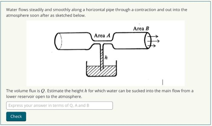 Water flows steadily and smoothly along a horizontal pipe through a contraction and out into the
atmosphere soon after as sketched below.
Area A
Area B
The volume flux is Q. Estimate the height h for which water can be sucked into the main flow from a
lower reservoir open to the atmosphere.
Express your answer in terms of Q, A and B
Check