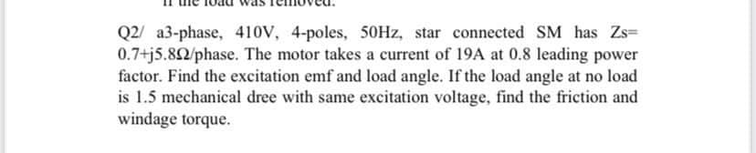 Q2 a3-phase, 410V, 4-poles, 50Hz, star connected SM has Zs=
0.7+j5.892/phase. The motor takes a current of 19A at 0.8 leading power
factor. Find the excitation emf and load angle. If the load angle at no load
is 1.5 mechanical dree with same excitation voltage, find the friction and
windage torque.