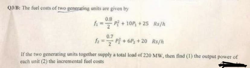 Q3/B: The fuel costs of two generating units are given by
0.8
f₁ =
f₂ =
P²+10P₁ +25 Rs/h
0.7
P² +6P₂ + 20 Rs/h
If the two generating units together supply a total load of 220 MW, then find (1) the output power of
each unit (2) the incremental fuel costs