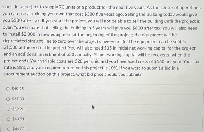 Consider a project to supply 70 units of a product for the next five years. As the center of operations,
you can use a building you own that cost $380 five years ago. Selling the building today would give
you $330 after tax. If you start the project, you will not be able to sell the building until the project is
over. You estimate that selling the building in 5 years will give you $800 after tax. You will also need
to install $2,000 in new equipment at the beginning of the project; the equipment will be
depreciated straight-line to zero over the project's five-year life. The equipment can be sold for
$1,500 at the end of the project. You will also need $35 in initial net working capital for the project,
and an additional investment of $33 annually. All net working capital will be recovered when the
project ends. Your variable costs are $28 per unit, and you have fixed costs of $560 per year. Your tax
rate is 35% and your required return on this project is 10%. If you were to submit a bid in a
procurement auction on this project, what bid price should you submit?
O $40.25
O $37.33
$39.20
O $40.91
O $41.33
