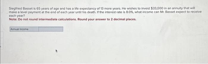 Siegfried Basset is 65 years of age and has a life expectancy of 13 more years. He wishes to invest $33,000 in an annuity that will
make a level payment at the end of each year until his death. If the interest rate is 8.0%, what income can Mr. Basset expect to receive
each year?
Note: Do not round intermediate calculations. Round your answer to 2 decimal places.
Annual income