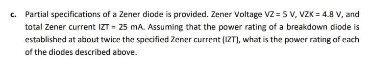 C.
Partial specifications of a Zener diode is provided. Zener Voltage VZ = 5 V, VZK = 4.8 V, and
total Zener current IZT = 25 mA. Assuming that the power rating of a breakdown diode is
established at about twice the specified Zener current (IZT), what is the power rating of each
of the diodes described above.
