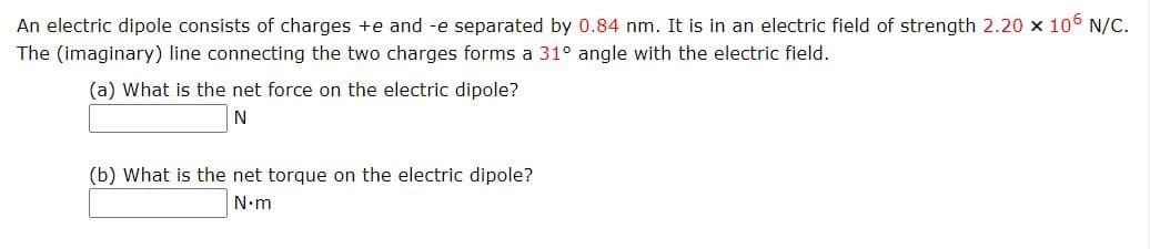 An electric dipole consists of charges +e and -e separated by 0.84 nm. It is in an electric field of strength 2.20 x 106 N/C.
The (imaginary) line connecting the two charges forms a 31° angle with the electric field.
(a) What is the net force on the electric dipole?
(b) What is the net torque on the electric dipole?
N.m
