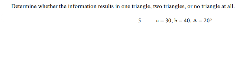 Determine whether the information results in one triangle, two triangles, or no triangle at all.
5.
a = 30, b = 40, A = 20°