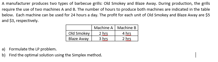 A manufacturer produces two types of barbecue grills: Old Smokey and Blaze Away. During production, the grills
require the use of two machines A and B. The number of hours to produce both machines are indicated in the table
below. Each machine can be used for 24 hours a day. The profit for each unit of Old Smokey and Blaze Away are $5
and $3, respectively.
Machine A Machine B
4 hrs
Old Smokey
Blaze Away
2 hrs
3 hrs
2 hrs
a) Formulate the LP problem.
b) Find the optimal solution using the Simplex method.
