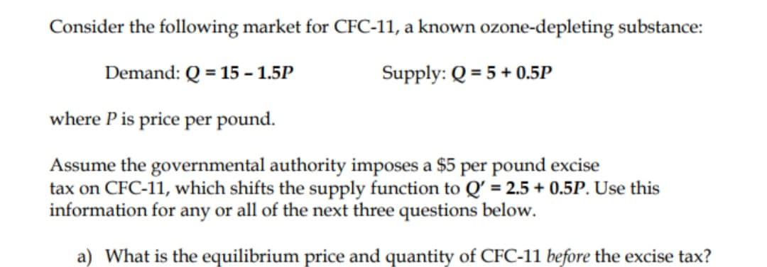 Consider the following market for CFC-11, a known ozone-depleting substance:
Demand: Q = 15 -1.5P
Supply: Q = 5 + 0.5P
where P is price per pound.
Assume the governmental authority imposes a $5 per pound excise
tax on CFC-11, which shifts the supply function to Q' = 2.5 + 0.5P. Use this
information for any or all of the next three questions below.
a) What is the equilibrium price and quantity of CFC-11 before the excise tax?