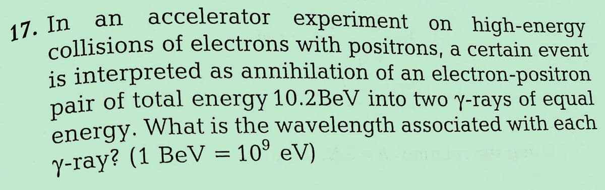 17. In
an
accelerator experiment on high-energy
collisions of electrons with positrons, a certain event
is interpreted as annihilation of an electron-positron
pair of total energy 10.2BeV into two y-rays of equal
energy. What is the wavelength associated with each
y-ray? (1 BeV = 10⁹ eV)