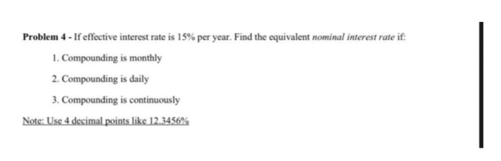 Problem 4- If effective interest rate is 15% per year. Find the equivalent nominal interest rate if:
1. Compounding is monthly
2. Compounding is daily
3. Compounding is continuously
Note: Use 4 decimal points like 12.3456%