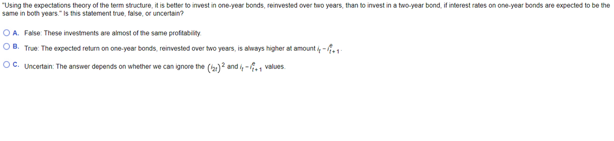 "Using the expectations theory of the term structure, it is better to invest in one-year bonds, reinvested over two years, than to invest in a two-year bond, if interest rates on one-year bonds are expected to be the
same in both years." Is this statement true, false, or uncertain?
O A. False: These investments are almost of the same profitability.
OB. True: The expected return on one-year bonds, reinvested over two years, is always higher at amount it - it + 1 -
OC. Uncertain: The answer depends on whether we can ignore the (12t)² and it-it+1 values.