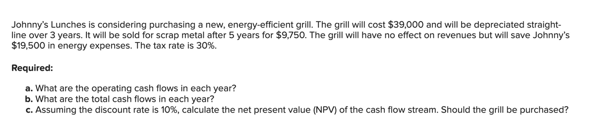 Johnny's Lunches is considering purchasing a new, energy-efficient grill. The grill will cost $39,000 and will be depreciated straight-
line over 3 years. It will be sold for scrap metal after 5 years for $9,750. The grill will have no effect on revenues but will save Johnny's
$19,500 in energy expenses. The tax rate is 30%.
Required:
a. What are the operating cash flows in each year?
b. What are the total cash flows in each year?
c. Assuming the discount rate is 10%, calculate the net present value (NPV) of the cash flow stream. Should the grill be purchased?