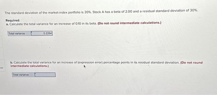 ces
The standard deviation of the market-index portfolio is 20%. Stock A has a beta of 2.00 and a residual standard deviation of 30%.
Required:
a. Calculate the total variance for an increase of 0.10 in its beta. (Do not round intermediate calculations.)
Total variance
0.2264
b. Calculate the total variance for an increase of (expression error) percentage points in its residual standard deviation. (Do not round
intermediate calculations.)
Total vanance