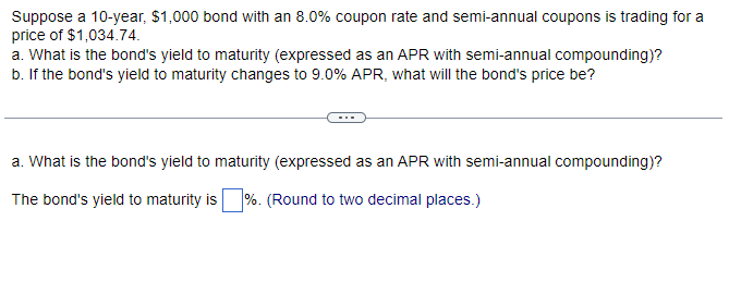 Suppose a 10-year, $1,000 bond with an 8.0% coupon rate and semi-annual coupons is trading for a
price of $1,034.74.
a. What is the bond's yield to maturity (expressed as an APR with semi-annual compounding)?
b. If the bond's yield to maturity changes to 9.0% APR, what will the bond's price be?
a. What is the bond's yield to maturity (expressed as an APR with semi-annual compounding)?
The bond's yield to maturity is %. (Round to two decimal places.)