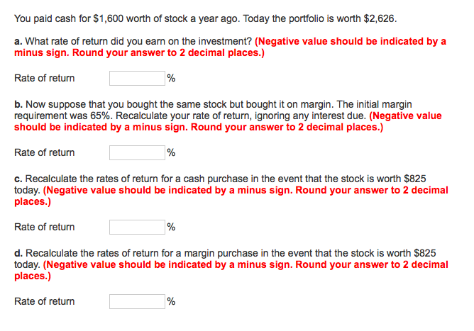 You paid cash for $1,600 worth of stock a year ago. Today the portfolio is worth $2,626.
a. What rate of return did you earn on the investment? (Negative value should be indicated by a
minus sign. Round your answer to 2 decimal places.)
Rate of return
%
b. Now suppose that you bought the same stock but bought it on margin. The initial margin
requirement was 65%. Recalculate your rate of return, ignoring any interest due. (Negative value
should be indicated by a minus sign. Round your answer to 2 decimal places.)
Rate of return
%
c. Recalculate the rates of return for a cash purchase in the event that the stock is worth $825
today. (Negative value should be indicated by a minus sign. Round your answer to 2 decimal
places.)
Rate of return
%
d. Recalculate the rates of return for a margin purchase in the event that the stock is worth $825
today. (Negative value should be indicated by a minus sign. Round your answer to 2 decimal
places.)
Rate of return
%