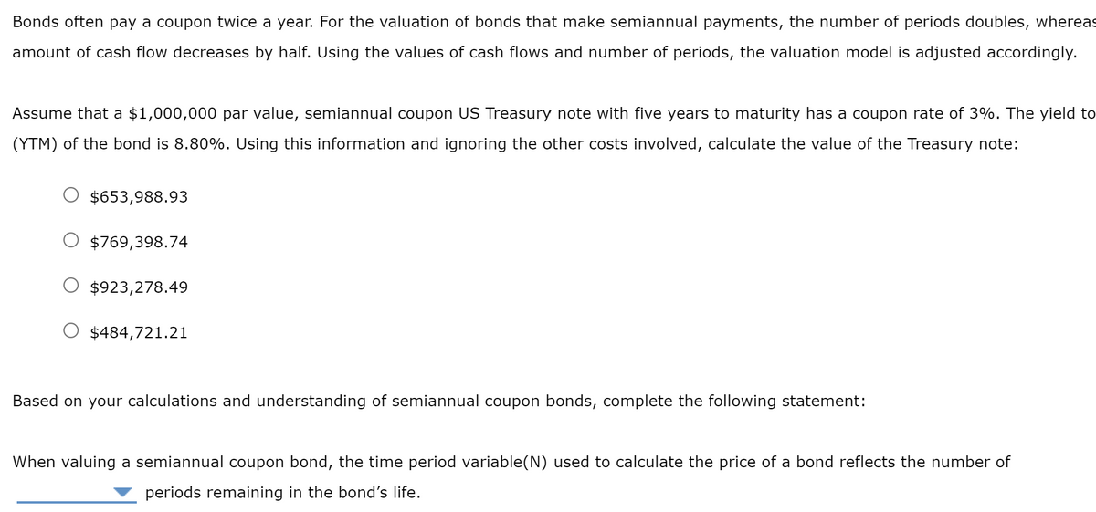 Bonds often pay a coupon twice a year. For the valuation of bonds that make semiannual payments, the number of periods doubles, whereas
amount of cash flow decreases by half. Using the values of cash flows and number of periods, the valuation model is adjusted accordingly.
Assume that a $1,000,000 par value, semiannual coupon US Treasury note with five years to maturity has a coupon rate of 3%. The yield to
(YTM) of the bond is 8.80%. Using this information and ignoring the other costs involved, calculate the value of the Treasury note:
$653,988.93
$769,398.74
$923,278.49
$484,721.21
Based on your calculations and understanding of semiannual coupon bonds, complete the following statement:
When valuing a semiannual coupon bond, the time period variable(N) used to calculate the price of a bond reflects the number of
periods remaining in the bond's life.