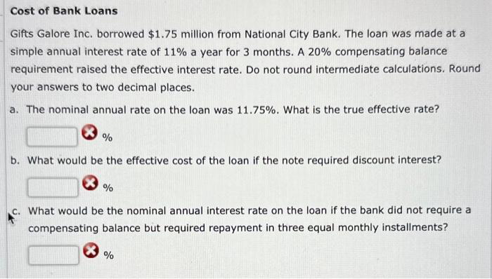 Cost of Bank Loans
Gifts Galore Inc. borrowed $1.75 million from National City Bank. The loan was made at a
simple annual interest rate of 11% a year for 3 months. A 20% compensating balance
requirement raised the effective interest rate. Do not round intermediate calculations. Round
your answers to two decimal places.
a. The nominal annual rate on the loan was 11.75%. What is the true effective rate?
%
b. What would be the effective cost of the loan if the note required discount interest?
%
c. What would be the nominal annual interest rate on the loan if the bank did not require a
compensating balance but required repayment in three equal monthly installments?
%