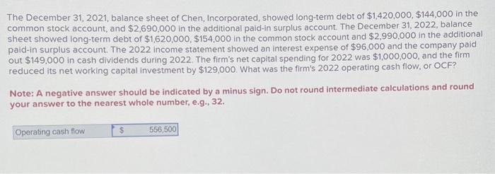 The December 31, 2021, balance sheet of Chen, Incorporated, showed long-term debt of $1,420,000, $144,000 in the
common stock account, and $2,690,000 in the additional paid-in surplus account. The December 31, 2022, balance
sheet showed long-term debt of $1,620,000, $154,000 in the common stock account and $2,990,000 in the additional
paid-in surplus account. The 2022 income statement showed an interest expense of $96,000 and the company paid
out $149,000 in cash dividends during 2022. The firm's net capital spending for 2022 was $1,000,000, and the firm
reduced its net working capital investment by $129,000. What was the firm's 2022 operating cash flow, or OCF?
Note: A negative answer should be indicated by a minus sign. Do not round intermediate calculations and round
your answer to the nearest whole number, e.g., 32.
Operating cash flow
$
556,500