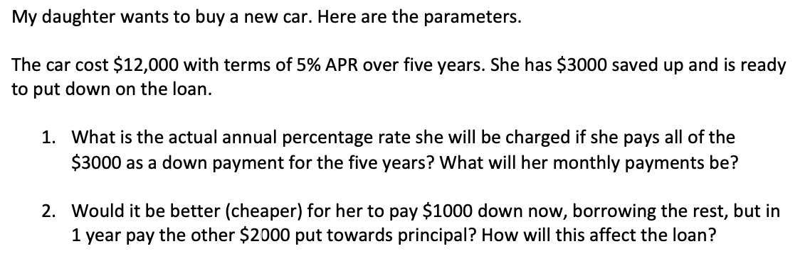 My daughter wants to buy a new car. Here are the parameters.
The car cost $12,000 with terms of 5% APR over five years. She has $3000 saved up and is ready
to put down on the loan.
1. What is the actual annual percentage rate she will be charged if she pays all of the
$3000 as a down payment for the five years? What will her monthly payments be?
2. Would it be better (cheaper) for her to pay $1000 down now, borrowing the rest, but in
1 year pay the other $2000 put towards principal? How will this affect the loan?