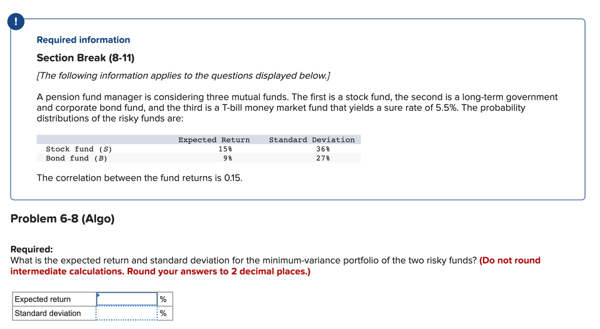 !
Required information
Section Break (8-11)
[The following information applies to the questions displayed below.]
A pension fund manager is considering three mutual funds. The first is a stock fund, the second is a long-term government
and corporate bond fund, and the third is a T-bill money market fund that yields a sure rate of 5.5%. The probability
distributions of the risky funds are:
Stock fund (S)
Bond fund (B)
The correlation between the fund returns is 0.15.
Problem 6-8 (Algo)
Expected Return
15%
9%
Expected return
Standard deviation
Required:
What is the expected return and standard deviation for the minimum-variance portfolio of the two risky funds? (Do not round
intermediate calculations. Round your answers to 2 decimal places.)
%
: %
Standard Deviation
36%
27%