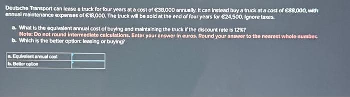 Deutsche Transport can lease a truck for four years at a cost of €38,000 annually. It can instead buy a truck at a cost of €88,000, with
annual maintenance expenses of €18,000. The truck will be sold at the end of four years for €24,500. Ignore taxes.
a. What is the equivalent annual cost of buying and maintaining the truck if the discount rate is 12%?
Note: Do not round intermediate calculations. Enter your answer in euros. Round your answer to the nearest whole number.
b. Which is the better option: leasing or buying?
a. Equivalent annual cost
b. Better option