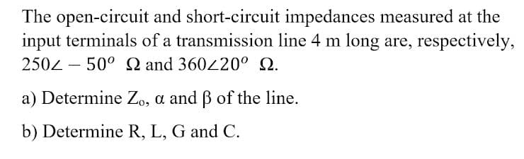 The open-circuit and short-circuit impedances measured at the
input terminals of a transmission line 4 m long are, respectively,
2502 – 50° Q and 360220° Q.
a) Determine Zo, a and B of the line.
b) Determine R, L, G and C.
