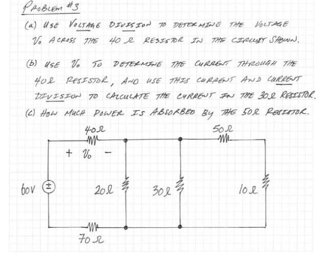 раовсем #з
(a) USE VOLTAGE DIVISION TO DETERMINE THE
Vo ACROSS THE 40 R RESISTOR IN THE CIRCUIT SHOWN.
(b) USE VO TO DETERMINE THE CURRENT THROUGH THE
40R RESISTOR, AND USE THIS CURRENT AND CURRENT
DIVISION TO CALCULATE THE CURRENT IN THE 302 RESISTOR.
(C) HOW MUCH POWER IS ABSORBED BY THE 50% RESISTOR.
502
bov
402
m
+ Vo
-
201
M
702
VOLTAGE
Зол
loe