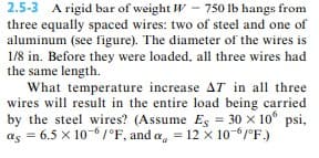 2.5-3 A rigid bar of weight W 750 lb hangs from
three equally spaced wires: two of steel and one of
aluminum (see figure). The diameter of the wires is
1/8 in. Before they were loaded, all three wires had
the same length.
What temperature increase AT in all three
wires will result in the entire load being carried
by the steel wires? (Assume Es = 30 × 10 psi,
as = 6.5 x 10-6/°F, and a = 12 x 10-6/°F.)