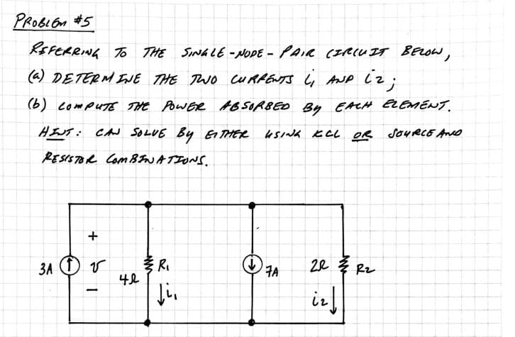 PROBLEM #5
REFERRING TO THE
(a) DETERMINE THE TWO CURRENTS L₁ AND 12;
(b) COMPUTE THE POWER ABSORBED BY EACH ELEMENT.
USING KCL OR SOURCE AND
HINT: CAN SOLVE BY EITHER
RESISTOR COMBINATIONS.
+
3A 1 V
TO THE SINGLE-NODE - PAIR CIRCUIT BELOW,
-
42
R₁
Ji,
(↓)
7A
22 R₂
ir ↓