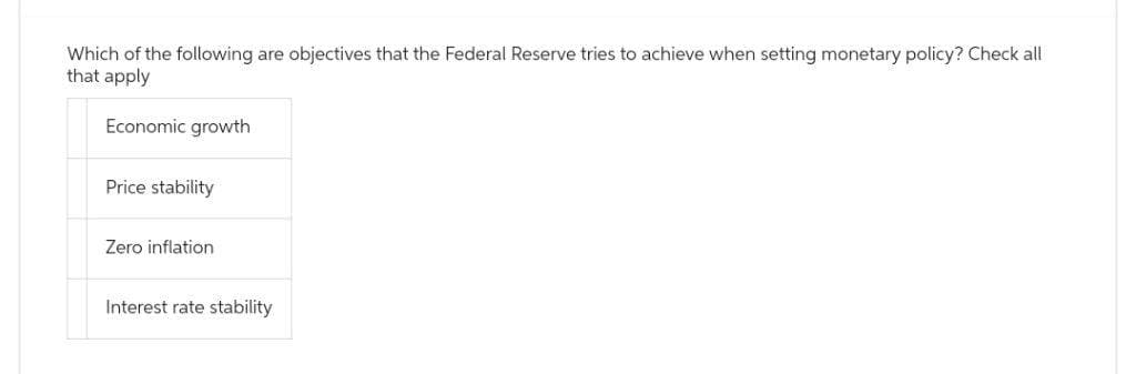 Which of the following are objectives that the Federal Reserve tries to achieve when setting monetary policy? Check all
that apply
Economic growth
Price stability
Zero inflation
Interest rate stability