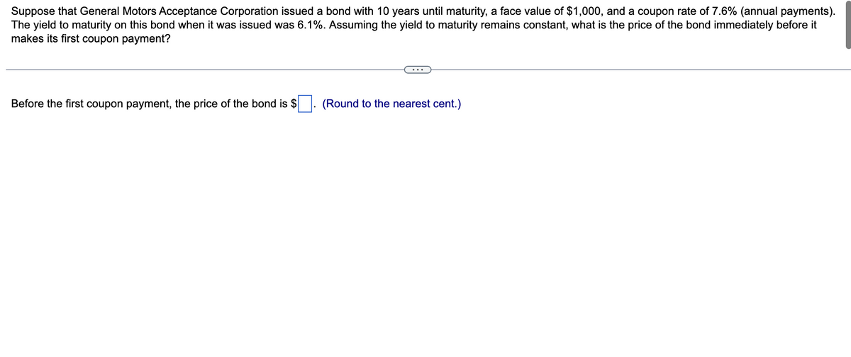 Suppose that General Motors Acceptance Corporation issued a bond with 10 years until maturity, a face value of $1,000, and a coupon rate of 7.6% (annual payments).
The yield to maturity on this bond when it was issued was 6.1%. Assuming the yield to maturity remains constant, what is the price of the bond immediately before it
makes its first coupon payment?
Before the first coupon payment, the price of the bond is $
(Round to the nearest cent.)