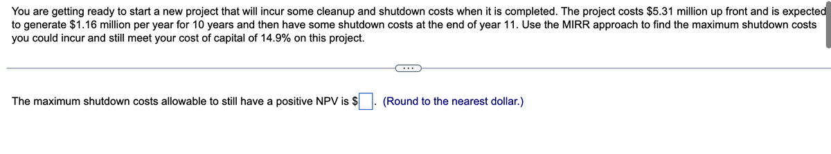 You are getting ready to start a new project that will incur some cleanup and shutdown costs when it is completed. The project costs $5.31 million up front and is expected
to generate $1.16 million per year for 10 years and then have some shutdown costs at the end of year 11. Use the MIRR approach to find the maximum shutdown costs
you could incur and still meet your cost of capital of 14.9% on this project.
The maximum shutdown costs allowable to still have a positive NPV is $
(Round to the nearest dollar.)