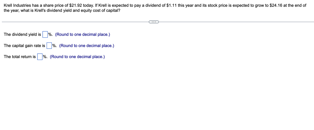 Krell Industries has a share price of $21.92 today. If Krell is expected to pay a dividend of $1.11 this year and its stock price is expected to grow to $24.16 at the end of
the year, what is Krell's dividend yield and equity cost of capital?
The dividend yield is
%. (Round to one decimal place.)
%. (Round to one decimal place.)
The total return is %. (Round to one decimal place.)
The capital gain rate is