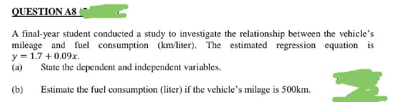 QUESTION AS
A final-year student conducted a study to investigate the relationship between the vehicle's
mileage and fuel consumption (km/liter). The estimated regression equation is
y = 1.7 +0.09x.
(a)
State the dependent and independent variables.
(b)
Estimate the fuel consumption (liter) if the vehicle's milage is 500km.