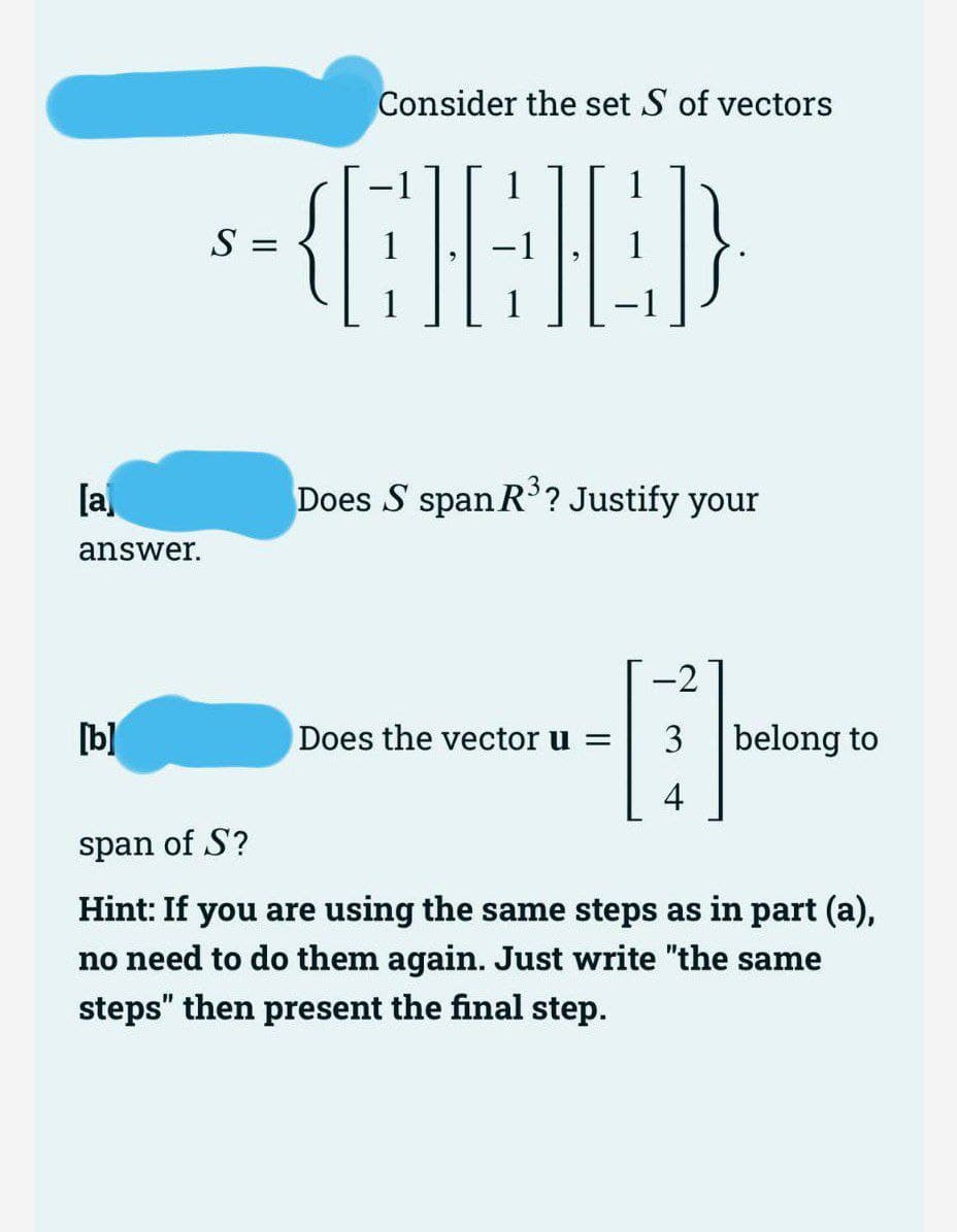 [a]
answer.
[b]
Consider the set S of vectors
1
5-GALD
S =
1
Does S span R³? Justify your
Does the vector u =
-2
-
B
4
belong to
span of S?
Hint: If you are using the same steps as in part (a),
no need to do them again. Just write "the same
steps" then present the final step.