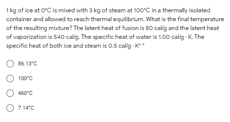1 kg of ice at 0°C is mixed with 3 kg of steam at 100°C in a thermally isolated
container and allowed to reach thermal equilibrium. What is the final temperature
of the resulting mixture? The latent heat of fusion is 80 callg and the latent heat
of vaporization is 540 callg. The specific heat of water is 1.00 calg - K. The
specific heat of both ice and steam is 0.5 callg - K**
86.13°C
100°C
460°C
O 7.14°C
