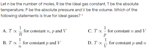 Let n be the number of moles, R be the ideal gas constant, T be the absolute
temperature, P be the absolute pressure and V be the volume. Which of the
following statements is true for ideal gases?
A. Tx for constant n, p and V
1
C. T x - for constant n and V
R
1
B. Tx - for constant p and V
D. Tx
V
for constant p and n
