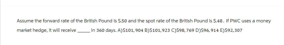 Assume the forward rate of the British Pound is $.50 and the spot rate of the British Pound is $.48. If PWC uses a money
market hedge, it will receive
in 360 days. A)$101, 904 B)$101,923 C)$98, 769 D)$96, 914 E) $92,307