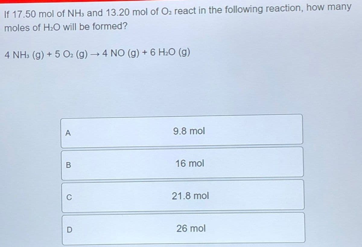 If 17.50 mol of NH3 and 13.20 mol of O₂ react in the following reaction, how many
moles of H2O will be formed?
4 NH3 (g) +5 O2 (g) → 4 NO (g) + 6 H₂O (g)
A
9.8 mol
B
16 mol
C
D
21.8 mol
26 mol
