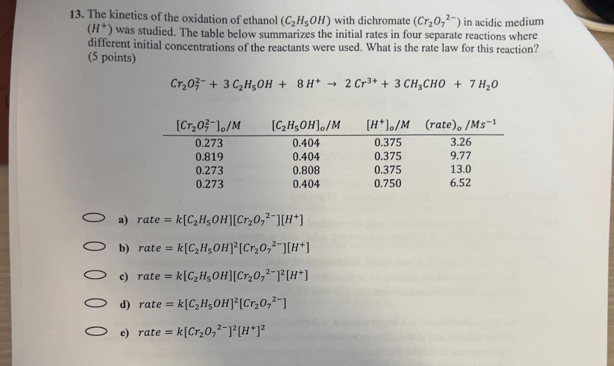 13. The kinetics of the oxidation of ethanol (C2H5OH) with dichromate (Cr2O72-) in acidic medium
(H+) was studied. The table below summarizes the initial rates in four separate reactions where
different initial concentrations of the reactants were used. What is the rate law for this reaction?
(5 points)
Cr₂0 + 3 C2H5OH + 8H+ → 2 Cr3+ + 3 CH3CHO + 7 H₂O
->>>
[Cr₂0]/M
[C2H5OH]/M
[H+]/M
(rate), /Ms-1
0.273
0.404
0.375
3.26
0.819
0.404
0.375
9.77
0.273
0.808
0.375
13.0
0.273
0.404
0.750
6.52
a) rate = = k[C₂H5OH][Cr2O7²¯][H+]
b) rate = k[C₂H5OH]2[Cr₂O,²¯][H+]
c) rate = k[C₂H5OH][Cr₂07²-]² [H+]
d) rate = k[C₂H5OH]² [Cr₂O,²-]
e) rate = = k [Cr₂07²¯]² [H+]²