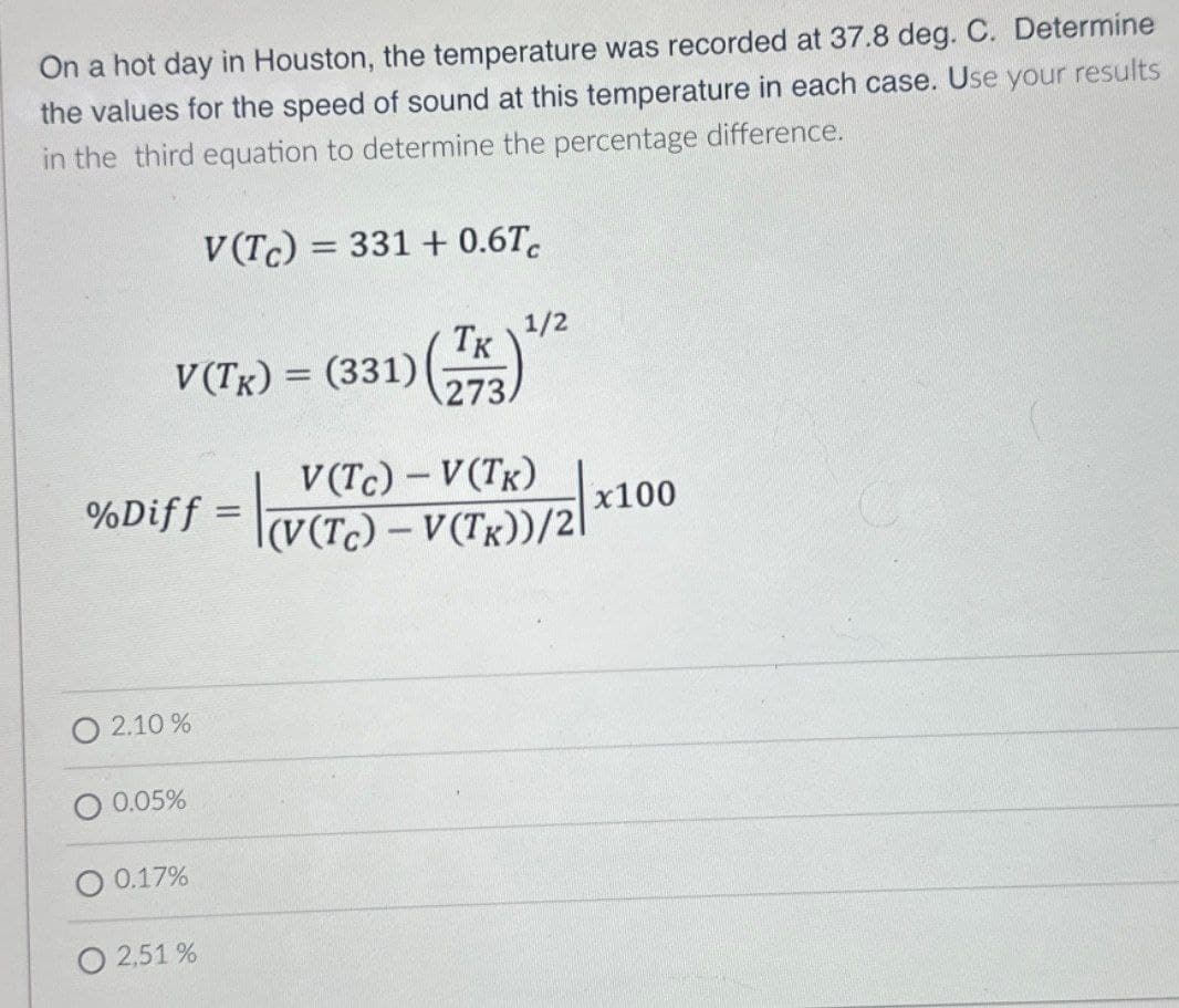On a hot day in Houston, the temperature was recorded at 37.8 deg. C. Determine
the values for the speed of sound at this temperature in each case. Use your results
in the third equation to determine the percentage difference.
V(Tc) 331+ 0.6T
=
= (331) (773)
V(TK) =
1/2
V(TC) - V(TK)
(V(Tc) – V(TK))/2|
%Diff = |fe
x100
x
2.10 %
0.05%
0.17%
2,51 %