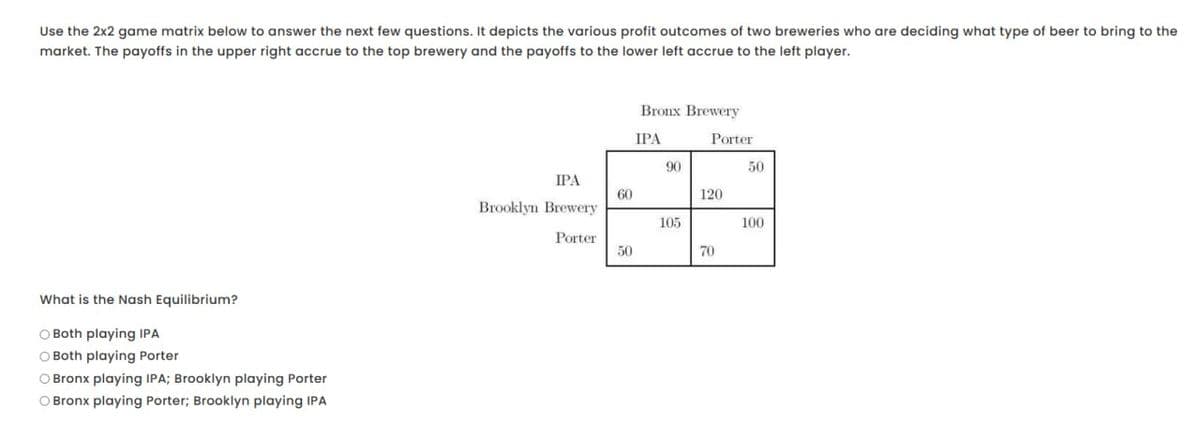 Use the 2x2 game matrix below to answer the next few questions. It depicts the various profit outcomes of two breweries who are deciding what type of beer to bring to the
market. The payoffs in the upper right accrue to the top brewery and the payoffs to the lower left accrue to the left player.
What is the Nash Equilibrium?
Both playing IPA
Both playing Porter
Bronx playing IPA; Brooklyn playing Porter
Bronx playing Porter; Brooklyn playing IPA
Bronx Brewery
IPA
Porter
90
50
IPA
Brooklyn Brewery
30
80
60
120
105
100
Porter
50
70